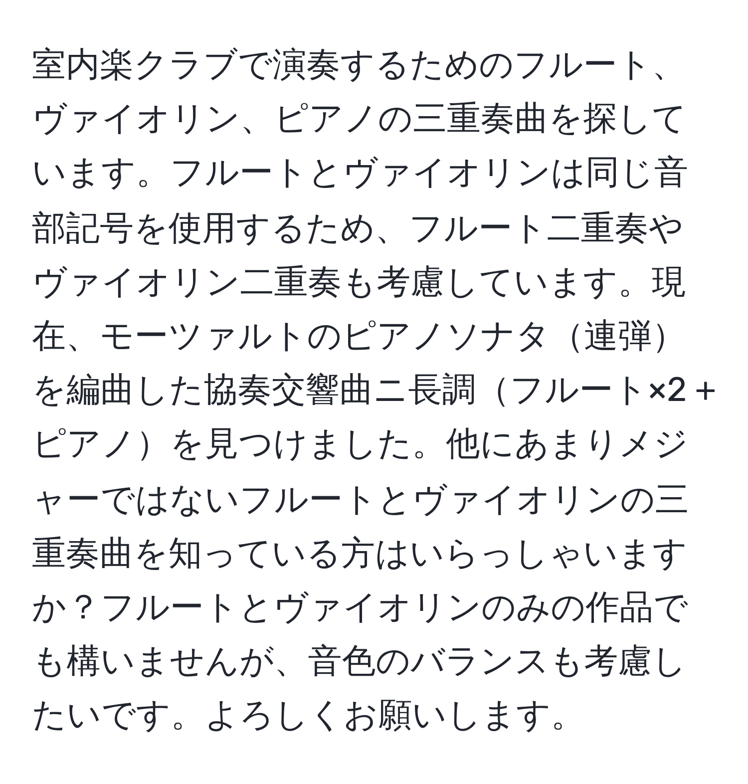 室内楽クラブで演奏するためのフルート、ヴァイオリン、ピアノの三重奏曲を探しています。フルートとヴァイオリンは同じ音部記号を使用するため、フルート二重奏やヴァイオリン二重奏も考慮しています。現在、モーツァルトのピアノソナタ連弾を編曲した協奏交響曲ニ長調フルート×2 + ピアノを見つけました。他にあまりメジャーではないフルートとヴァイオリンの三重奏曲を知っている方はいらっしゃいますか？フルートとヴァイオリンのみの作品でも構いませんが、音色のバランスも考慮したいです。よろしくお願いします。