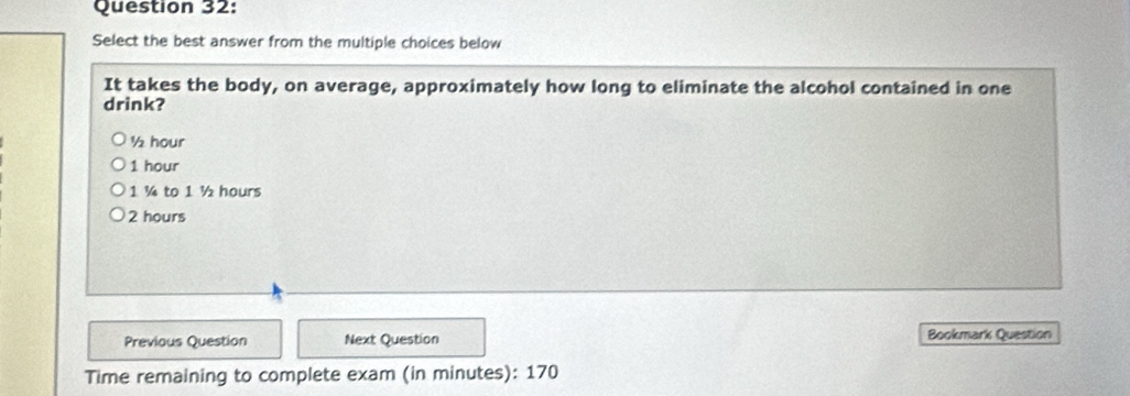 Select the best answer from the multiple choices below
It takes the body, on average, approximately how long to eliminate the alcohol contained in one
drink?
½ hour
1 hour
1 ¼ to 1 ½ hours
2 hours
Previous Question Next Question Bookmark Question
Time remaining to complete exam (in minutes): 170