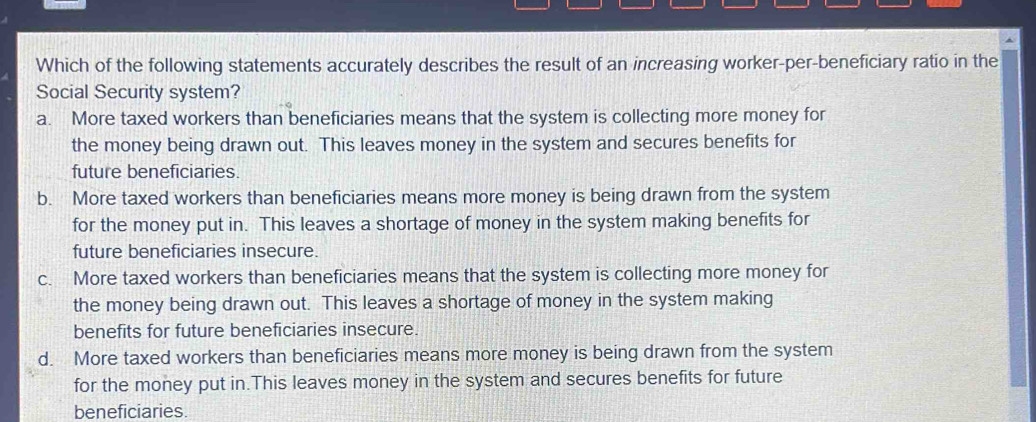 Which of the following statements accurately describes the result of an increasing worker-per-beneficiary ratio in the
Social Security system?
a. More taxed workers than beneficiaries means that the system is collecting more money for
the money being drawn out. This leaves money in the system and secures benefits for
future beneficiaries.
b. More taxed workers than beneficiaries means more money is being drawn from the system
for the money put in. This leaves a shortage of money in the system making benefits for
future beneficiaries insecure.
c. More taxed workers than beneficiaries means that the system is collecting more money for
the money being drawn out. This leaves a shortage of money in the system making
benefits for future beneficiaries insecure.
d. More taxed workers than beneficiaries means more money is being drawn from the system
for the money put in.This leaves money in the system and secures benefits for future
beneficiaries.