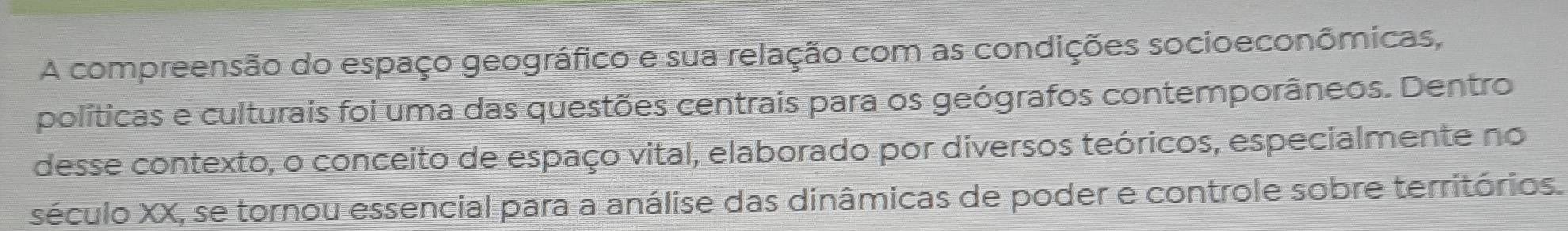 A compreensão do espaço geográfico e sua relação com as condições socioeconômicas, 
políticas e culturais foi uma das questões centrais para os geógrafos contemporâneos. Dentro 
desse contexto, o conceito de espaço vital, elaborado por diversos teóricos, especialmente no 
século XX, se tornou essencial para a análise das dinâmicas de poder e controle sobre territórios.