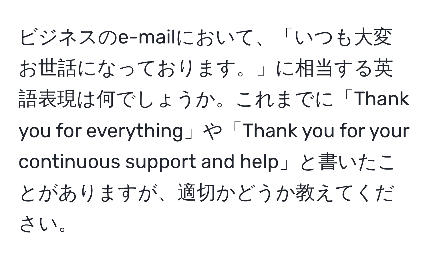 ビジネスのe-mailにおいて、「いつも大変お世話になっております。」に相当する英語表現は何でしょうか。これまでに「Thank you for everything」や「Thank you for your continuous support and help」と書いたことがありますが、適切かどうか教えてください。