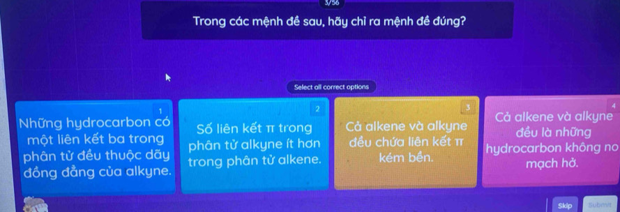 3/56
Trong các mệnh đề sau, hãy chỉ ra mệnh đề đúng?
Select all correct options
1
2
3
Những hydrocarbon có Số liên kết π trong Cả alkene và alkyne Cả alkene và alkyne
một liên kết ba trong
đều là những
phân tử đều thuộc dãy phân tử alkyne ít hơn đều chứa liên kết π
đồng đẳng của alkyne. trong phân tử alkene. kém bền. hydrocarbon không no
mạch hở.
Skip Subnvr