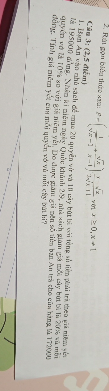 Rút gọn biểu thức sau: P=( 1/sqrt(x)-1 + sqrt(x)/x-1 ). (x-sqrt(x))/2sqrt(x)+1  với x≥ 0, x!= 1
Câu 3: (2,5 điểm) 
1. Bạn An vào nhà sách để mua 20 quyển vở và 10 cây bút bi với tổng số tiền phải trả theo giá niêm yết 
là 195000 đồng. Nhân kỉ niệm ngày Quốc khánh 2/9, nhà sách giảm giá mỗi cây bút bì là 20% và mỗi 
quyển vở là 10% so với giá niêm yết. Do được giảm giá nên số tiền ban An trả cho cửa hàng là 172000
đồng. Tính giá niêm yết của mỗi quyền vở và mỗi cây bút bi?