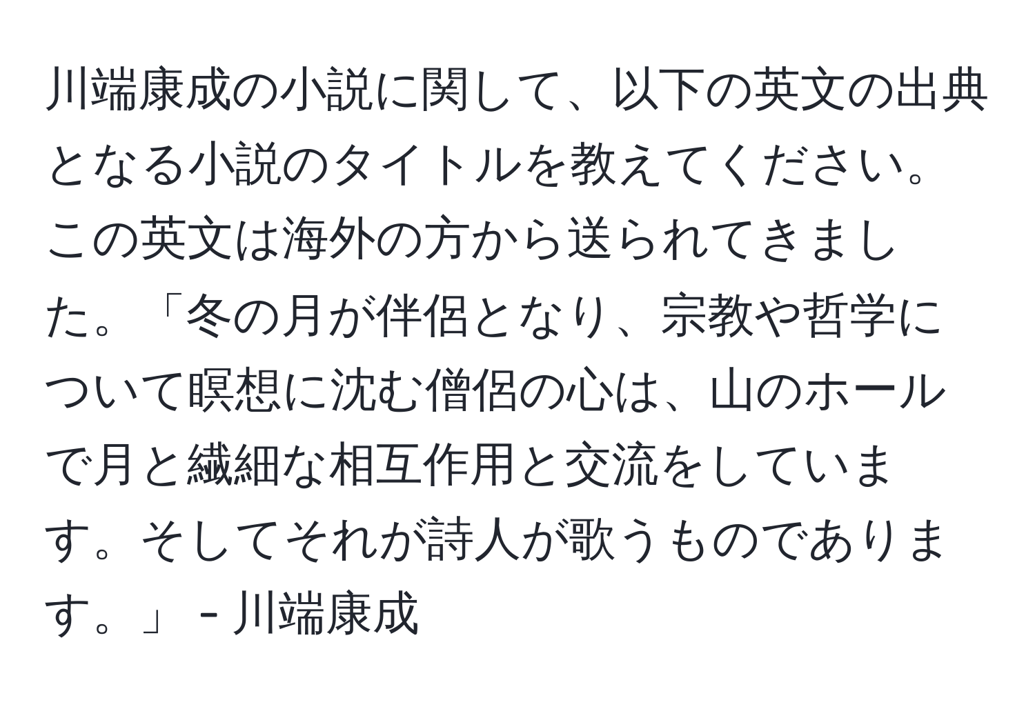 川端康成の小説に関して、以下の英文の出典となる小説のタイトルを教えてください。この英文は海外の方から送られてきました。「冬の月が伴侶となり、宗教や哲学について瞑想に沈む僧侶の心は、山のホールで月と繊細な相互作用と交流をしています。そしてそれが詩人が歌うものであります。」 - 川端康成