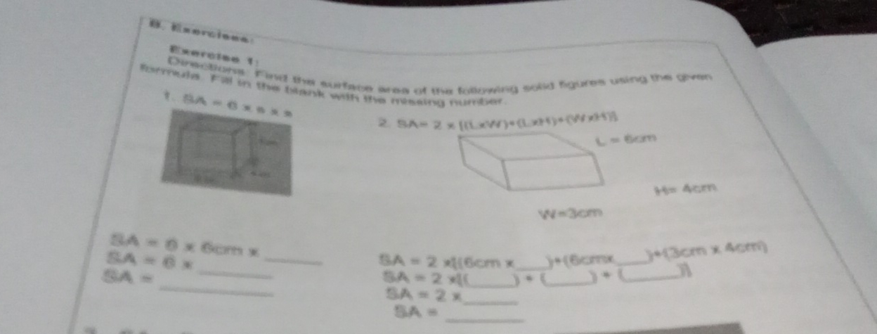 ， Esercieea
Exerciso 1
Directions. Find the surface aree of the folowing solid figures using the given
formule. Fill in the blanith the meseina number
2 SA=2* [(L* W)+(L* H)+(W* 3H)]
H=4cm
W=3cm
_ BA=8* 6cm*
SA=6x
_
SA=2*  (6cm* _ y+(6x) _ )+(3cm* 4cm)
_
SA=
SA=2* 1(_ b=(_ +L _ a
SA=2x _
SA=
_