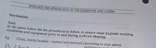 ENHANCE THE APPEARANCE OF THE EYEBROWS AND LASHES 
Sterilisation 
Task 
In the space below list the procedures to follow, to ensure clean hygienic working 
conditions and equipment prior to and during eyebrow shaping. 
Eg Clean, sterile brushes - washed and sterilised (according to your salons 
1) r