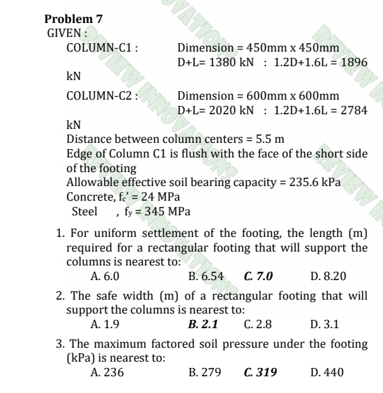 Problem 7
GIVEN :
COLUMN-C1 : Dimension =450mm* 450mm
D+L=1380kN:1.2D+1.6L=1896
kN
COLUMN-C2 : Dimension =600mm* 600mm
D+L=2020kN:1.2D+1.6L=2784
kN
Distance between column centers =5.5m
Edge of Column C1 is flush with the face of the short side
of the footing
Allowable effective soil bearing capacity =235.6kPa
Concrete, f_c'=24MPa
Steel , f_y=345MPa
1. For uniform settlement of the footing, the length (m)
required for a rectangular footing that will support the
columns is nearest to:
A. 6.0 B. 6.54 C. 7.0 D. 8.20
2. The safe width (m) of a rectangular footing that will
support the columns is nearest to:
A. 1.9 B. 2.1 C. 2.8 D. 3.1
3. The maximum factored soil pressure under the footing
(kPa) is nearest to:
A. 236 B. 279 C. 319 D. 440