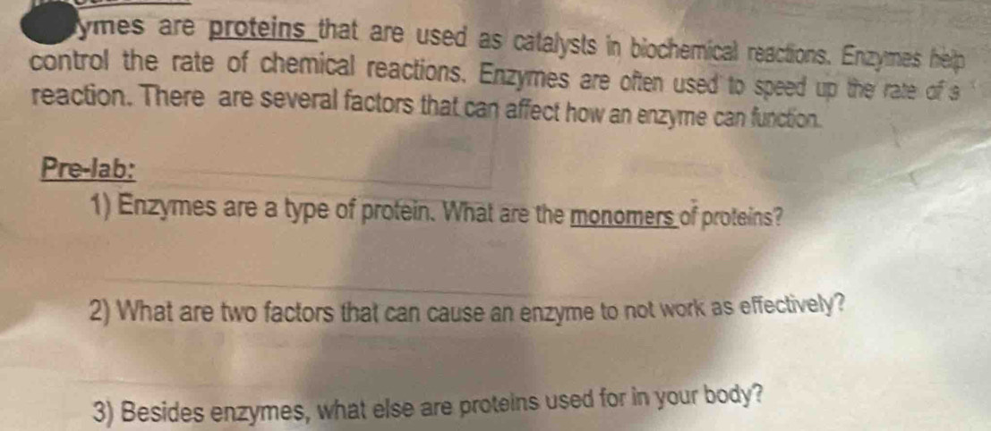 ymes are proteins that are used as catalysts in biochemical reactions. Enzymes help 
control the rate of chemical reactions. Enzymes are often used to speed up the rate of s 
reaction. There are several factors that can affect how an enzyme can function. 
Pre-lab: 
1) Enzymes are a type of protein. What are the monomers of proteins? 
2) What are two factors that can cause an enzyme to not work as effectively? 
3) Besides enzymes, what else are proteins used for in your body?