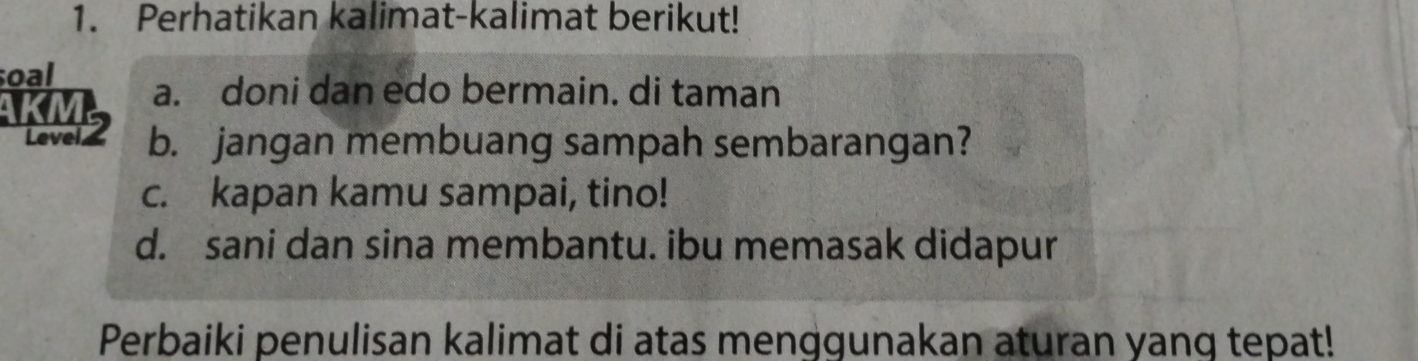 Perhatikan kalimat-kalimat berikut! 
soal a. doni dan edo bermain. di taman 
KM2 b. jangan membuang sampah sembarangan? 
c. kapan kamu sampai, tino! 
d. sani dan sina membantu. ibu memasak didapur 
Perbaiki penulisan kalimat di atas menggunakan aturan yang tepat!