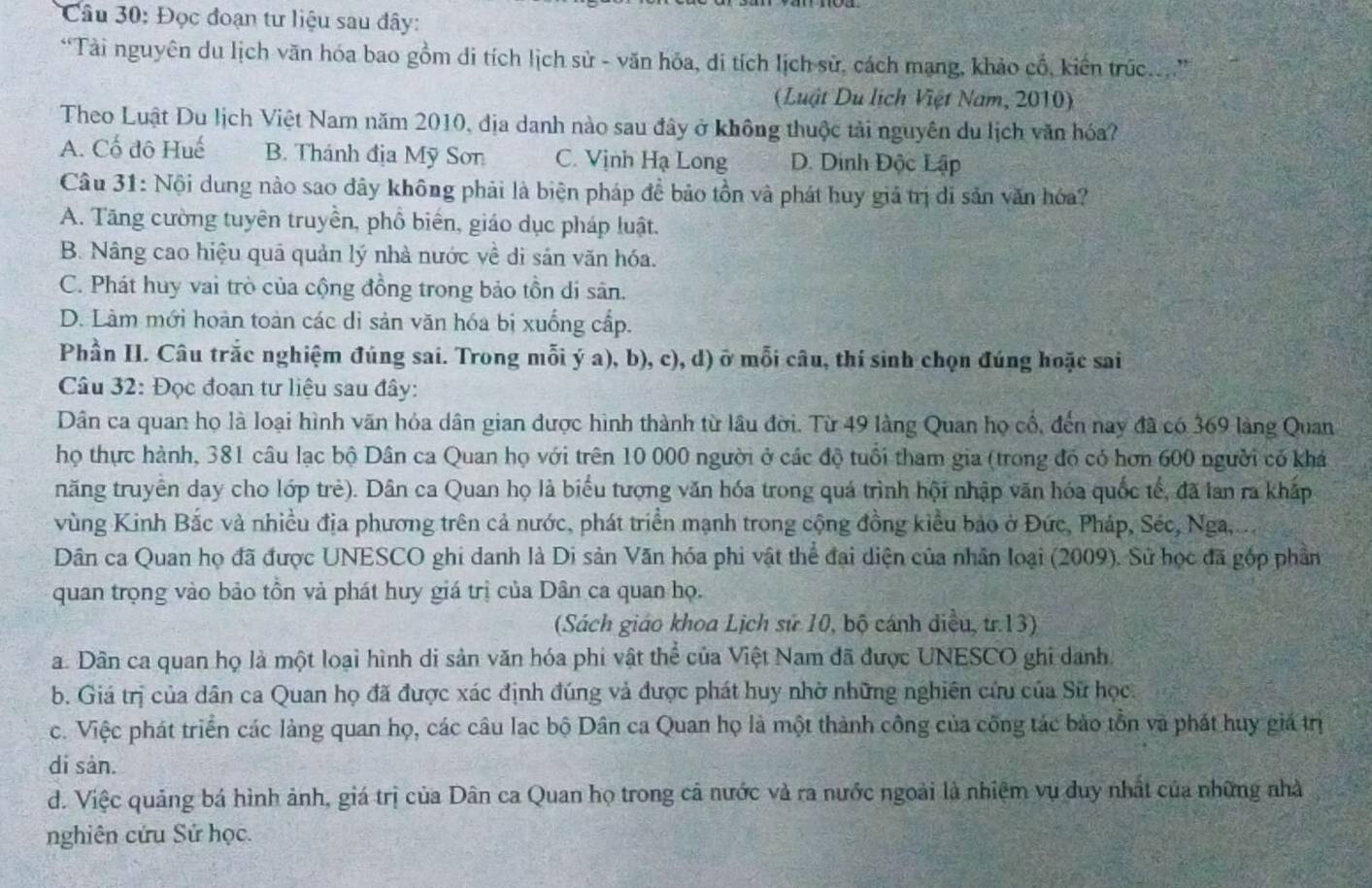 Đọc đoạn tư liệu sau đây:
“Tài nguyên du lịch văn hóa bao gồm di tích lịch sử - văn hóa, di tích lịch sử, cách mạng, khảo cổ, kiến trúc....”
(Luật Du lịch Việt Nam, 2010)
Theo Luật Du lịch Việt Nam năm 2010, địa danh nào sau đây ở không thuộc tải nguyên du lịch văn hóa?
A. Cố đô Huế B. Thánh địa Mỹ Son C. Vịnh Hạ Long D. Dinh Độc Lập
Câu 31: Nội dung nào sao dây không phải là biện pháp đề bảo tồn và phát huy giả trị di sản văn hóa?
A. Tăng cường tuyên truyền, phổ biến, giáo dục pháp luật.
B. Nâng cao hiệu quã quản lý nhà nước về di sản văn hóa.
C. Phát huy vai trò của cộng đồng trong bảo tồn di sân.
D. Làm mới hoàn toàn các di sản văn hóa bị xuống cấp.
Phần I. Câu trắc nghiệm đúng sai. Trong mỗi ý a), b), c), d) ở mỗi câu, thí sinh chọn đúng hoặc sai
Câu 32: Đọc đoạn tư liệu sau đây:
Dân ca quan họ là loại hình văn hóa dân gian được hình thành từ lâu đời. Từ 49 làng Quan họ cổ, đến nay đã có 369 làng Quan
họ thực hành, 381 câu lạc bộ Dân ca Quan họ với trên 10 000 người ở các độ tuổi tham gia (trong đó có hơn 600 người có khá
năng truyền day cho lớp trẻ). Dân ca Quan họ là biểu tượng văn hóa trong quá trình hội nhập văn hóa quốc tế, đã lan ra khấp
vùng Kinh Bắc và nhiều địa phương trên cả nước, phát triển mạnh trong cộng đồng kiểu bảo ở Đức, Pháp, Séc, Nga,...
Dân ca Quan họ đã được UNESCO ghi danh là Di sản Văn hóa phi vật thể đại diện của nhân loại (2009). Sử học đã gốp phần
quan trọng vào bảo tồn và phát huy giá trị của Dân ca quan họ.
(Sách giáo khoa Lịch sử 10, bộ cánh diều, tr.13)
a. Dân ca quan họ là một loại hình di sản văn hóa phi vật thể của Việt Nam đã được UNESCO ghi danh.
b. Giá trị của dân ca Quan họ đã được xác định đúng và được phát huy nhờ những nghiên cứu của Sử học.
c. Việc phát triển các làng quan họ, các câu lạc bộ Dân ca Quan họ là một thành công của công tác bảo tồn và phát huy giá trị
di sản.
d. Việc quảng bá hình ảnh, giá trị của Dân ca Quan họ trong cả nước và ra nước ngoài là nhiệm vụ duy nhất của những nhà
nghiên cứu Sử học.