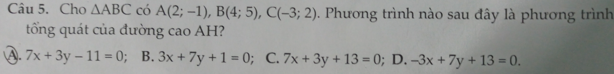 Cho △ ABC có A(2;-1), B(4;5), C(-3;2).. Phương trình nào sau đây là phương trình
tổng quát của đường cao AH?
A. 7x+3y-11=0 ； B. 3x+7y+1=0 ； C. 7x+3y+13=0; D. -3x+7y+13=0.