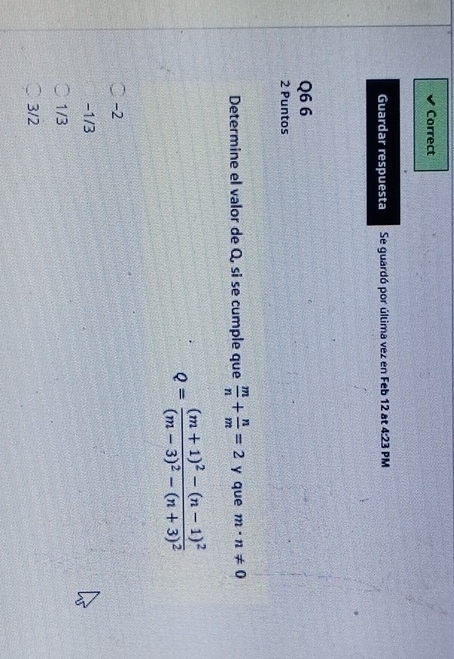 Correct
Guardar respuesta Se guardó por última vez en Feb 12 at 4:23 PM
Q6 6
2 Puntos
Determine el valor de Q, si se cumple que  m/n + n/m =2 y que m· n!= 0
Q=frac (m+1)^2-(n-1)^2(m-3)^2-(n+3)^2
-2
-1/3
1/3
3/2