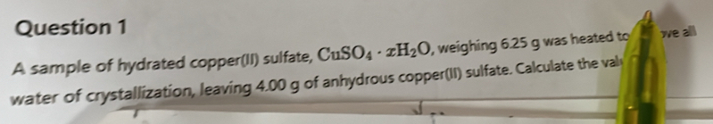 A sample of hydrated copper(II) sulfate, CuSO_4· xH_2O , weighing 6.25 g was heated to we all 
water of crystallization, leaving 4.00 g of anhydrous copper(II) sulfate. Calculate the val