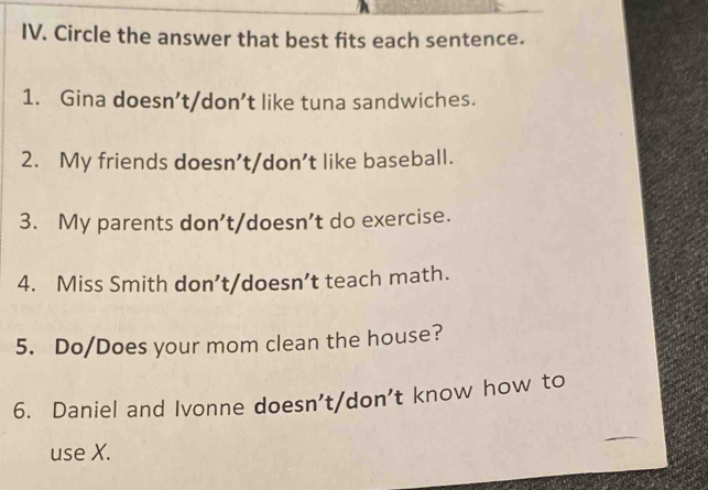 Circle the answer that best fits each sentence. 
1. Gina doesn’t/don’t like tuna sandwiches. 
2. My friends doesn’t/don’t like baseball. 
3. My parents don’t/doesn’t do exercise. 
4. Miss Smith don’t/doesn’t teach math. 
5. Do/Does your mom clean the house? 
6. Daniel and Ivonne doesn't/don't know how to 
_ 
use X.