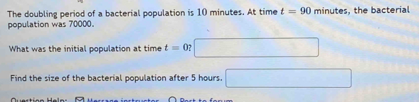 The doubling period of a bacterial population is 10 minutes. At time t=90 minutes, the bacterial 
population was 70000. 
What was the initial population at time t=0 2 □ 
Find the size of the bacterial population after 5 hours. □