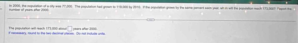 In 2000, the population of a city was 77,000. The population had grown to 119,000 by 2010. If the population grows by the same percent each year, whɔn will the population reach 173,000? Report the 
number of years after 2000. 
The population will reach 173,000 about □ years after 2000. 
If necessary, round to the two decimal places. Do not include units.