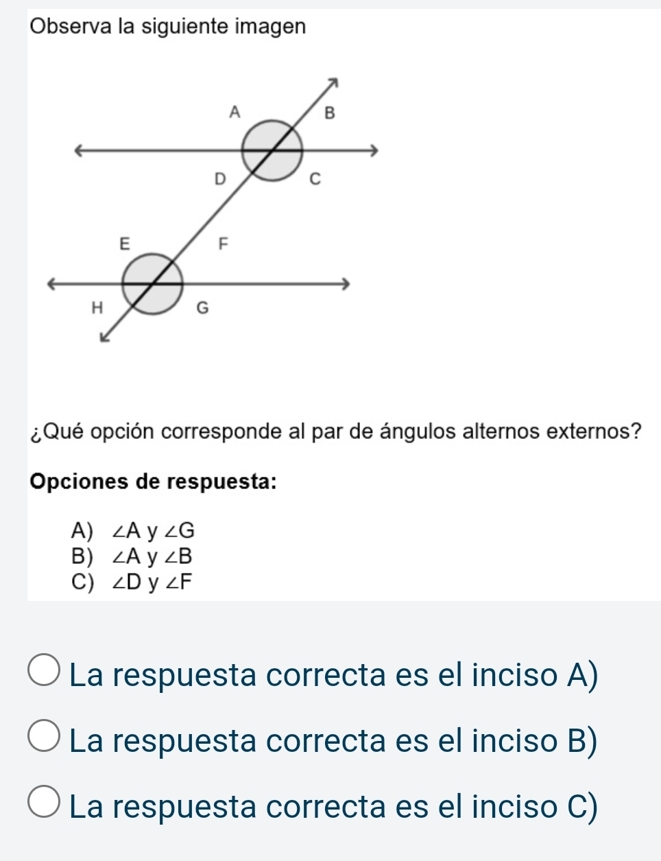 Observa la siguiente imagen
¿Qué opción corresponde al par de ángulos alternos externos?
Opciones de respuesta:
A) ∠ A y ∠ G
B) ∠ A y ∠ B
C) ∠ D y ∠ F
La respuesta correcta es el inciso A)
La respuesta correcta es el inciso B)
La respuesta correcta es el inciso C)