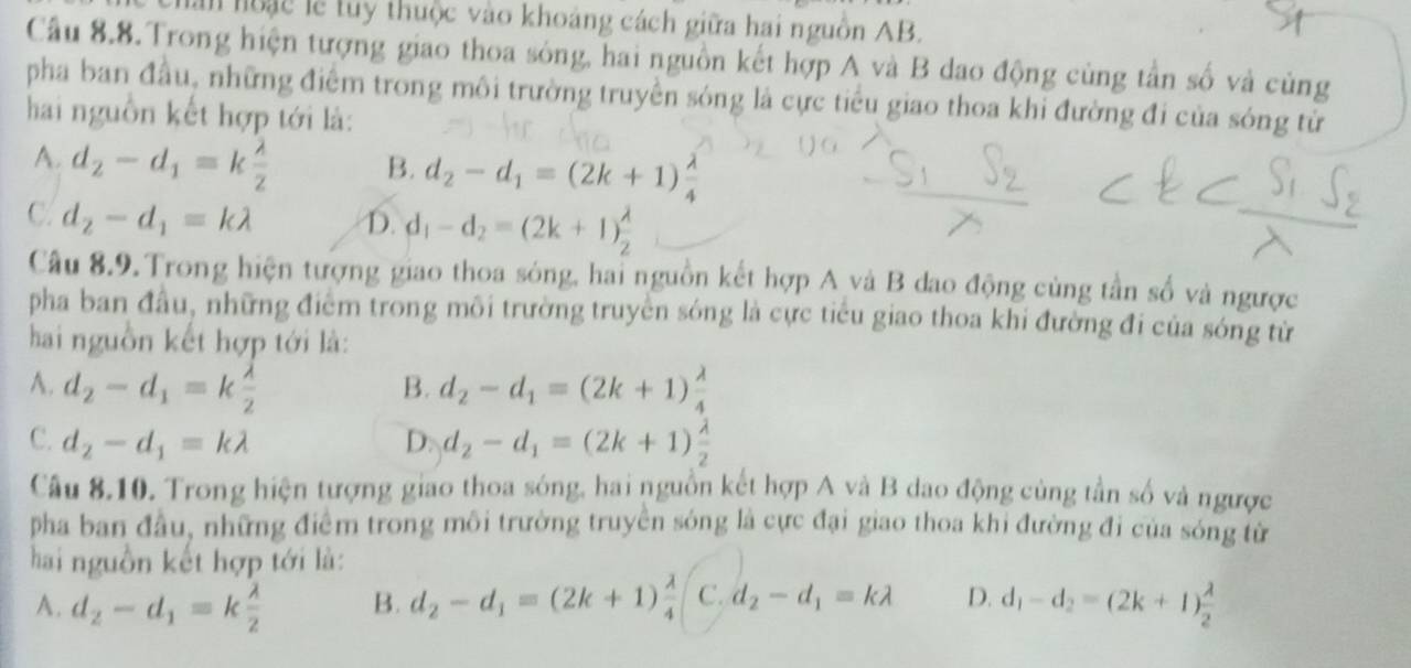 hoạc lễ tuy thuộc vào khoảng cách giữa hai nguồn AB.
Cầu 8.8.Trong hiện tượng giao thoa sóng, hai nguồn kết hợp A và B dao động cùng tần số và cùng
pha ban đầu, những điểm trong môi trường truyền sóng là cực tiểu giao thoa khi đường đi của sóng từ
hai nguồn kết hợp tới là:
A. d_2-d_1=k lambda /2  B. d_2-d_1=(2k+1) lambda /4 
C. d_2-d_1=klambda D. d_1-d_2=(2k+1) lambda /2 
Câu 8.9. Trong hiện tượng giao thoa sóng, hai nguồn kết hợp A và B dao động cùng tần số và ngược
pha ban đầu, những điểm trong môi trường truyền sóng là cực tiểu giao thoa khi đường đi của sóng từ
hai nguồn kết hợp tới là:
A. d_2-d_1=k lambda /2  d_2-d_1=(2k+1) lambda /4 
B.
C. d_2-d_1=klambda D. d_2-d_1=(2k+1) lambda /2 
Câu 8.10. Trong hiện tượng giao thoa sóng, hai nguồn kết hợp A và B dao động cùng tần số và ngược
pha ban đầu, những điểm trong môi trường truyền sóng là cực đại giao thoa khi đường đi của sóng từ
hai nguồn kết hợp tới là:
A. d_2-d_1=k lambda /2  B. d_2-d_1=(2k+1) lambda /4  C. d_2-d_1=klambda D. d_1-d_2=(2k+1) lambda /2 