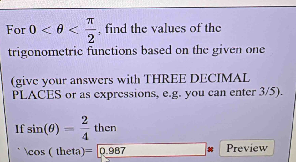 For 0 , find the values of the 
trigonometric functions based on the given one 
(give your answers with THREE DECIMAL 
PLACES or as expressions, e.g. you can enter 3/5). 
If sin (θ )= 2/4 then
cos (theta)= 0.987 _  -1+sqrt(2)=sqrt(2) _  Preview 
□ 