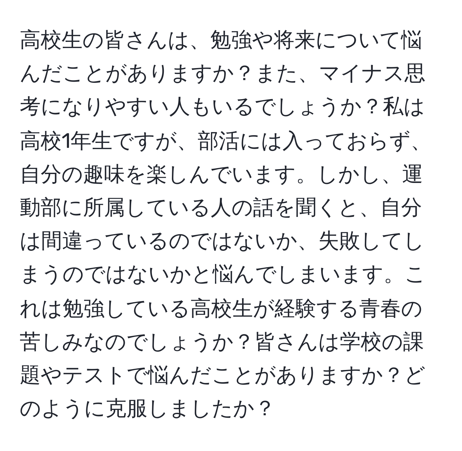 高校生の皆さんは、勉強や将来について悩んだことがありますか？また、マイナス思考になりやすい人もいるでしょうか？私は高校1年生ですが、部活には入っておらず、自分の趣味を楽しんでいます。しかし、運動部に所属している人の話を聞くと、自分は間違っているのではないか、失敗してしまうのではないかと悩んでしまいます。これは勉強している高校生が経験する青春の苦しみなのでしょうか？皆さんは学校の課題やテストで悩んだことがありますか？どのように克服しましたか？