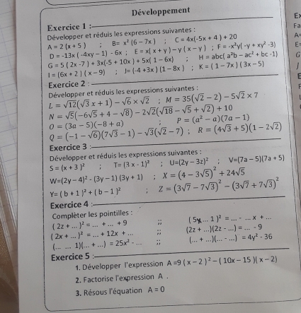 Développement
E>
Exercice 1 : Fa
Développer et réduis les expressions suivantes :
A=
A=2(x+5);B=x^2(6-7x);C=4x(-5x+4)+20 E=
D=-13x(-4xy-1)-6x;E=x(x+y)-y(x-y);F=-x^2y(-y+xy^2-3)
G=5(2x-7)+3x(-5+10x)+5x(1-6x) ;H=abc(a^2b-ac^2+bc-1) G
I=(6x+2)(x-9);I=(-4+3x)(1-8x);K=(1-7x)(3x-5) 1
Exercice 2 :
L=sqrt(12)(sqrt(3)x+1)-sqrt(6)* sqrt(2);M=35(sqrt(2)-2)-5sqrt(2)* 7 Développer et réduis les expressions suivantes :
N=sqrt(5)(-6sqrt(5)+4-sqrt(8))-2sqrt(2)(sqrt(18)-sqrt(5)+sqrt(2))+10
P=(a^2-a)(7a-1)
O=(3a-5)(-8+a)
Q=(-1-sqrt(6))(7sqrt(3)-1)-sqrt(3)(sqrt(2)-7);R=(4sqrt(3)+5)(1-2sqrt(2))
Exercice 3 :_
S=(x+3)^2;T=(3x-1)^2;U=(2y-3z)^2;V=(7a-5)(7a+5) Développer et réduis les expressions suivantes :
W=(2y-4)^2-(3y-1)(3y+1);X=(4-3sqrt(5))^2+24sqrt(5)
Y=(b+1)^2+(b-1)^2;Z=(3sqrt(7)-7sqrt(3))^2-(3sqrt(7)+7sqrt(3))^2
Exercice 4_
Complèter les pointilles : (5x-1)^2=.....x+...
(2z+...)^2=...+...+9;;
(2x+...)^2=...+12x+...;; (2z+...)(2z-...)=...-9
(...1)(...+...)=25x^2-...;; (...+...)(...-...)=4y^2-36
Exercice 5 :_
1. Développer l'expression A=9(x-2)^2-(10x-15)(x-2)
2. Factorise l'expression A .
3. Résous l'équation A=0