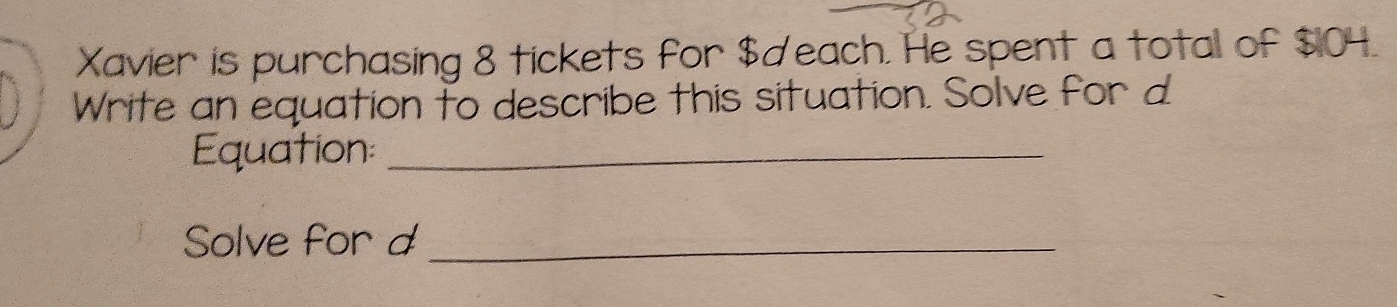 Xavier is purchasing 8 tickets for $deach. He spent a total of $104. 
Write an equation to describe this situation. Solve for d
Equation:_ 
Solve for d _