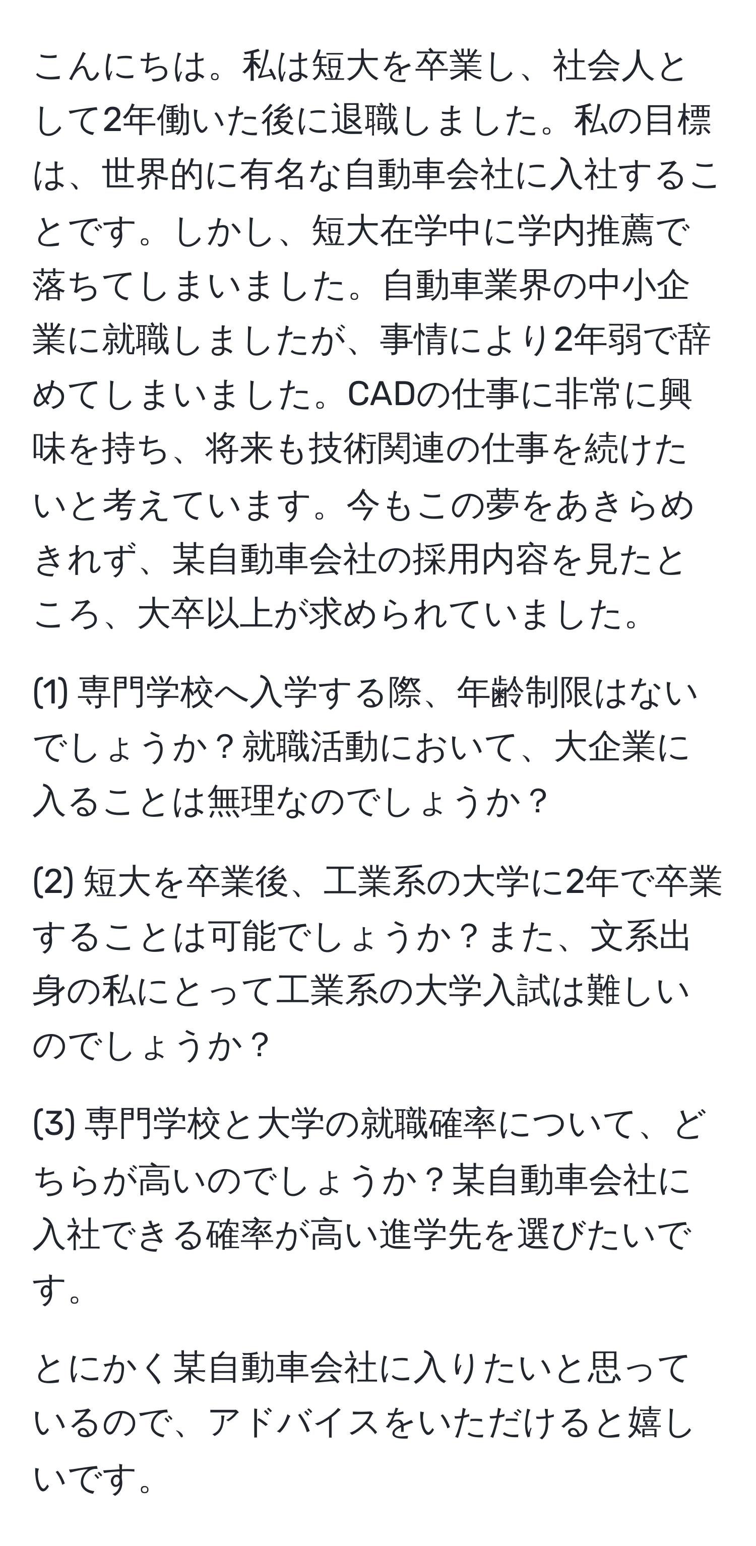 こんにちは。私は短大を卒業し、社会人として2年働いた後に退職しました。私の目標は、世界的に有名な自動車会社に入社することです。しかし、短大在学中に学内推薦で落ちてしまいました。自動車業界の中小企業に就職しましたが、事情により2年弱で辞めてしまいました。CADの仕事に非常に興味を持ち、将来も技術関連の仕事を続けたいと考えています。今もこの夢をあきらめきれず、某自動車会社の採用内容を見たところ、大卒以上が求められていました。

(1) 専門学校へ入学する際、年齢制限はないでしょうか？就職活動において、大企業に入ることは無理なのでしょうか？

(2) 短大を卒業後、工業系の大学に2年で卒業することは可能でしょうか？また、文系出身の私にとって工業系の大学入試は難しいのでしょうか？

(3) 専門学校と大学の就職確率について、どちらが高いのでしょうか？某自動車会社に入社できる確率が高い進学先を選びたいです。

とにかく某自動車会社に入りたいと思っているので、アドバイスをいただけると嬉しいです。