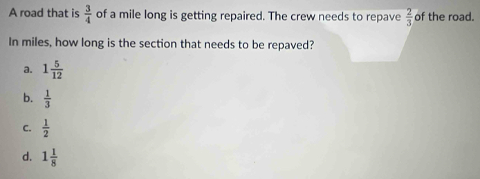 A road that is  3/4  of a mile long is getting repaired. The crew needs to repave  2/3  of the road.
In miles, how long is the section that needs to be repaved?
a. 1 5/12 
b.  1/3 
C.  1/2 
d. 1 1/8 