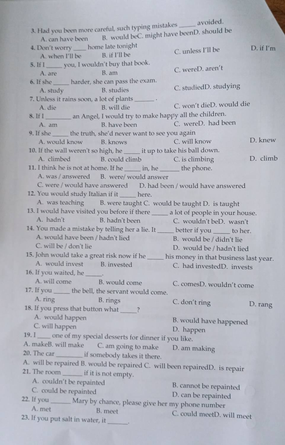 Had you been more careful, such typing mistakes_ avoided.
A. can have been B. would beC. might have beenD. should be
4. Don't worry _home late tonight D. if I’m
A. when I’ll be B. if I’ll be C. unless I’ll be
5. If I _you, I wouldn’t buy that book.
A. are B. am C. wereD. aren't
6. If she_ harder, she can pass the exam.
A. study B. studies C. studiedD. studying
7. Unless it rains soon, a lot of plants _.
A. die B. will die C. won’t dieD. would die
8. If I _an Angel, I would try to make happy all the children.
A. am B. have been C. wereD. had been
9. If she_ the truth, she’d never want to see you again
A. would know B. knows C. will know D. knew
10. If the wall weren't so high, he _it up to take his ball down.
A. climbed B. could climb C. is climbing D. climb
11. I think he is not at home. If he _in, he_ the phone.
A. was / answered B. were/ would answer
C. were / would have answered D. had been / would have answered
12. You would study Italian if it _here.
A. was teaching B. were taught C. would be taught D. is taught
13. I would have visited you before if there _a lot of people in your house.
A. hadn't B. hadn't been C. wouldn't beD. wasn't
14. You made a mistake by telling her a lie. It _better if you _to her.
A. would have been / hadn't lied B. would be / didn't lie
C. will be / don't lie D. would be / hadn't lied
15. John would take a great risk now if he _his money in that business last year.
A. would invest B. invested C. had investedD. invests
16. If you waited, he_
A. will come B. would come C. comesD. wouldn't come
17. If you _the bell, the servant would come.
A. ring B. rings C. don't ring D. rang
18. If you press that button what_ ？
A. would happen B. would have happened
C. will happen D. happen
19. I_ one of my special desserts for dinner if you like.
A. makeB. will make C. am going to make D. am making
20. The car _if somebody takes it there.
A. will be repaired B. would be repaired C. will been repairedD. is repair
21. The room_ if it is not empty.
A. couldn’t be repainted B. cannot be repainted
C. could be repainted D. can be repainted
22. If you _Mary by chance, please give her my phone number
_
A. met B. meet C. could meetD. will meet
23. If you put salt in water, it