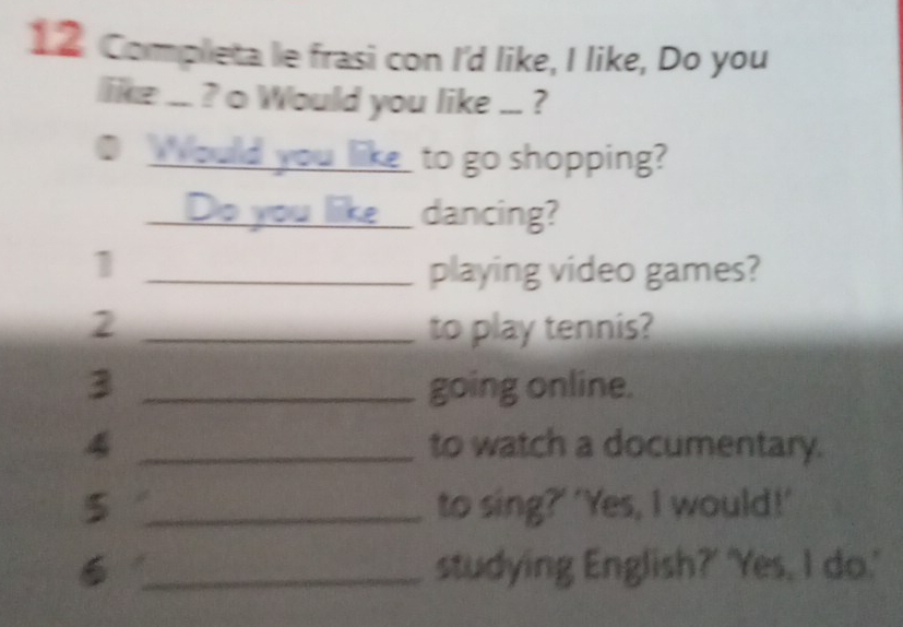 1 2. Completa le frasi con I'd like, I like, Do you 
like ... ? o Would you like ... ? 
O Would you liketo go shopping? 
_Do you like_ dancing? 
_1 
playing video games? 
2 _to play tennis? 
3 _going online. 
4 _to watch a documentary. 
5 _to sing?' 'Yes, I would!' 
6 _studying English?' 'Yes, I do.'