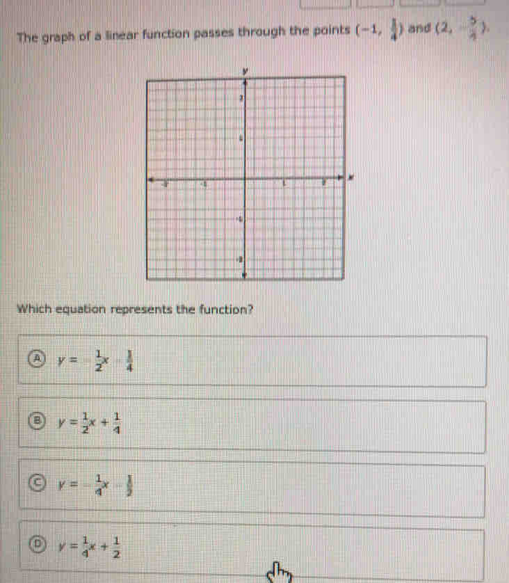The graph of a linear function passes through the points (-1, 1/4 ) and (2,- 5/4 ). 
Which equation represents the function?
a y= 1/2 x- 1/4 
B y= 1/2 x+ 1/4 
c y=- 1/4 x- 1/2 
D y= 1/4 x+ 1/2 