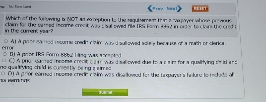 g: No Time Limit Prev Nexl RESET
Which of the following is NOT an exception to the requirement that a taxpayer whose previous
claim for the earned income credit was disallowed file IRS Form 8862 in order to claim the credit
in the current year?
A) A prior earned income credit claim was disallowed solely because of a math or clerical
fror
B) A prior IRS Form 8862 filing was accepted
C) A prior earned income credit claim was disallowed due to a claim for a qualifying child and
no qualifying child is currently being claimed .
D) A prior earned income credit claim was disallowed for the taxpayer's failure to include all
his earnings
Submit