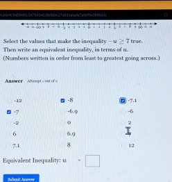 6ident/3493493/2475364215998dc27e633ebe/e7adeff9e0845d5c
Select the values that make the inequality -u≥ 7 true.
Then write an equivalent inequality, in terms of u..
(Numbers written in order from least to greatest going across.)
Answer Atterpt's out of
-12 -8 □ -7.1
-7 -6.9 -6
-2 o 2
6 6.9 I
7.1 8 12
Equivalent Inequality: u=□
Subrit Anover