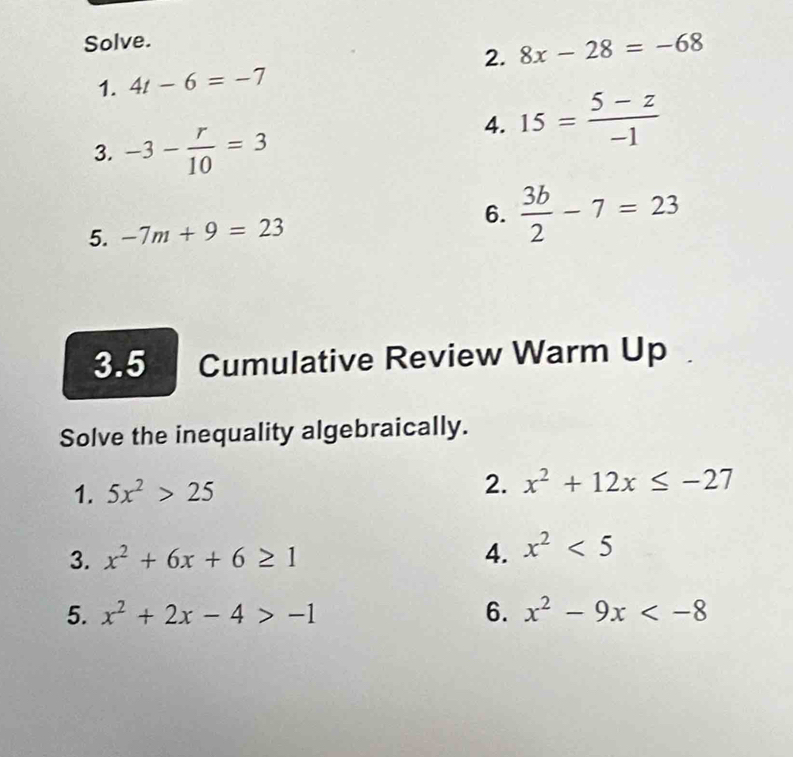 Solve. 
2. 8x-28=-68
1. 4t-6=-7
3. -3- r/10 =3
4. 15= (5-z)/-1 
6. 
5. -7m+9=23  3b/2 -7=23
3.5 Cumulative Review Warm Up 
Solve the inequality algebraically. 
1. 5x^2>25 2. x^2+12x≤ -27
3. x^2+6x+6≥ 1 4. x^2<5</tex> 
5. x^2+2x-4>-1 6. x^2-9x