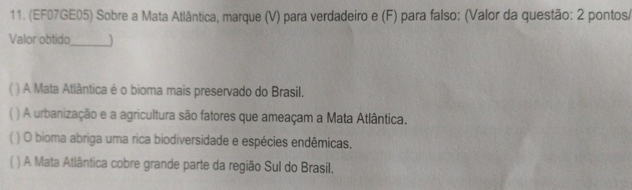 (EF07GE05) Sobre a Mata Atlântica, marque (V) para verdadeiro e (F) para falso: (Valor da questão: 2 pontos/
Valor obtido_ )
( ) A Mata Atlântica é o bioma mais preservado do Brasil.
( ) A urbanização e a agricultura são fatores que ameaçam a Mata Atlântica.
( ) O bioma abriga uma rica biodiversidade e espécies endêmicas.
) A Mata Atlântica cobre grande parte da região Sul do Brasil.