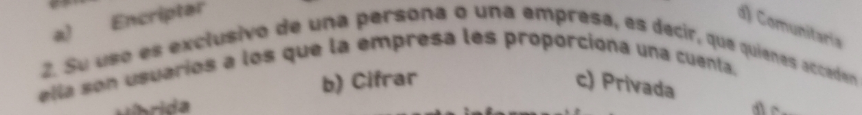 a) Encriptar
d) Comunitaria
2. Su uso es exclusivo de una persona o una empresa, es decir, que quienes acceden
ella son usuarios a los que la empresa les proporcióna una cuenta.
b) Cifrar c) Privada
Híbrida dr