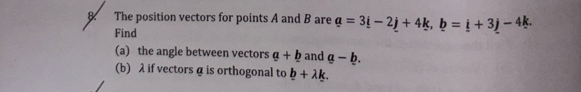 The position vectors for points A and B are a=3i-2j+4k, b=i+3j-4k. 
Find 
(a) the angle between vectors a+_ b and a-b. 
(b) λ if vectors α is orthogonal to b+lambda k.