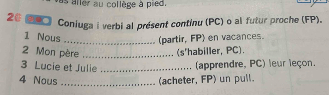 as aller au collège à pied. 
2 σο○ Coniuga i verbi al présent continu (PC) o al futur proche (FP). 
1 Nous _(partir, FP) en vacances. 
2 Mon père_ 
(s'habiller, PC). 
3 Lucie et Julie_ 
(apprendre, PC) leur leçon. 
4 Nous _(acheter, FP) un pull.