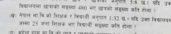 क्क अनूपात 5:8 छ। यदि उब 
विद्यालयमा छात्राको सडख्या 480 भए छात्रको सडुख्या कति होला ? 
(ख) नेपाल मा.वि.को शिक्षक र विद्याधी अनुपात 1:32 छ। यदि उक्त विद्यालयम 
जम्मा 25 जना शिक्षक भए विद्याी सडख्या कति होला ? 
र। महेल गाम सा नि को लान क ल