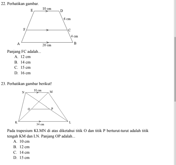 Perhatikan gambar.
Panjang FC adalah...
A. 12 cm
B. 14 cm
C. 15 cm
D. 16 cm
23. Perhatikan gambar berikut!
Pada trapesium KLMN di atas diketahui titik O dan titik P berturut-turut adalah titik
tengah KM dan LN. Panjang OP adalah...
A. 10 cm
B. 12 cm
C. 14 cm
D. 15 cm