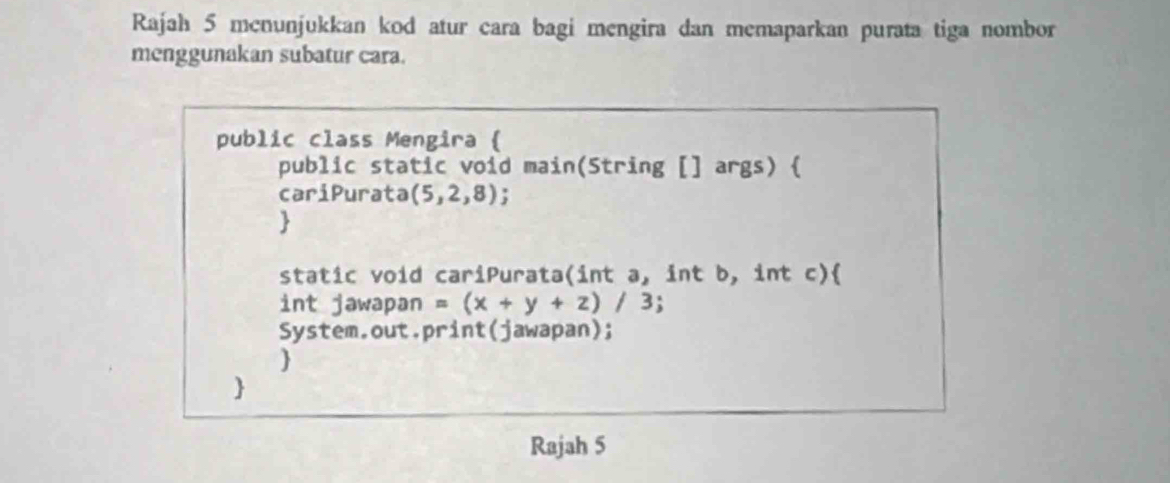 Rajah 5 menunjukkan kod atur cara bagi mengira dan memaparkan purata tiga nombor 
menggunakan subatur cara. 
public class Mengira ( 
public static void main(String [] args)  
cariPurata (5,2,8); 
 
static void cariPurata(int a, int b, int c) 
int jawapan =(x+y+z)/3
System.out.print(jawapan); 
 
 
Rajah 5