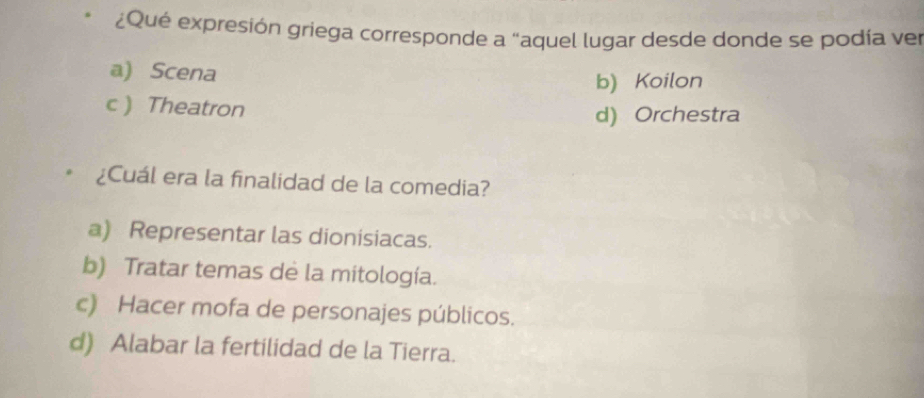 ¿Qué expresión griega corresponde a "aquel lugar desde donde se podía ver
a) Scena
b) Koilon
c ) Theatron
d) Orchestra
¿Cuál era la finalidad de la comedia?
a) Representar las dionisiacas.
b) Tratar temas de la mitología.
c) Hacer mofa de personajes públicos.
d) Alabar la fertilidad de la Tierra.