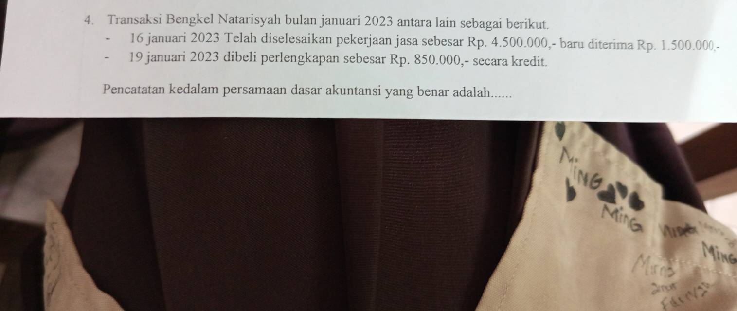 Transaksi Bengkel Natarisyah bulan januari 2023 antara lain sebagai berikut. 
16 januari 2023 Telah diselesaikan pekerjaan jasa sebesar Rp. 4.500.000,- baru diterima Rp. 1.500.000 - 
19 januari 2023 dibeli perlengkapan sebesar Rp. 850.000,- secara kredit. 
Pencatatan kedalam persamaan dasar akuntansi yang benar adalah...... 
Mine Ma 
Ming 
Mias 
Jut