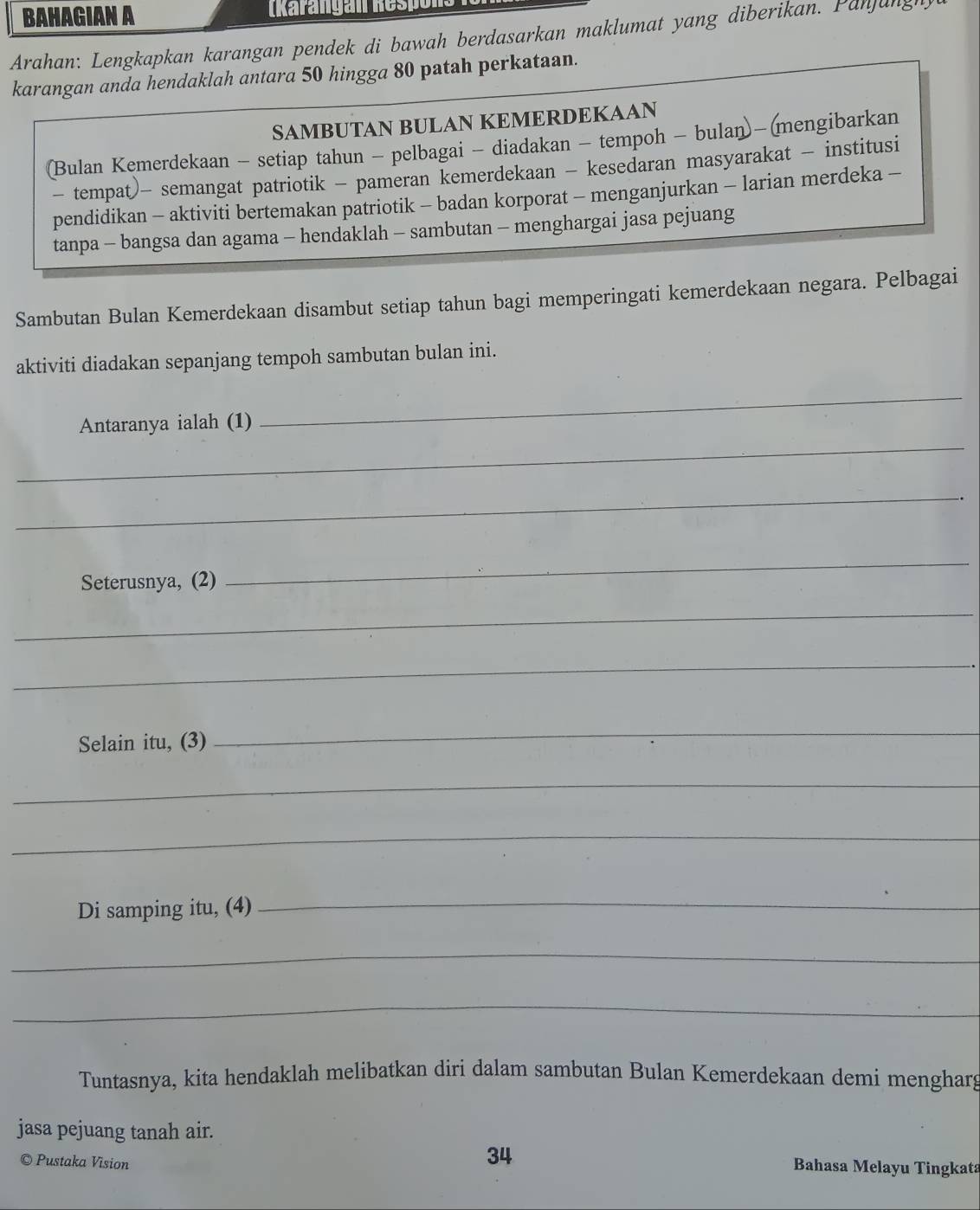 BAHAGIAN A (karangan Respo 
Arahan: Lengkapkan karangan pendek di bawah berdasarkan maklumat yang diberikan. Panjung 
karangan anda hendaklah antara 50 hingga 80 patah perkataan. 
SAMBUTAN BULAN KEMERDEKAAN 
(Bulan Kemerdekaan - setiap tahun - pelbagai - diadakan - tempoh - bulan)- (mengibarkan 
- tempat)- semangat patriotik - pameran kemerdekaan - kesedaran masyarakat - institusi 
pendidikan - aktiviti bertemakan patriotik - badan korporat - menganjurkan - larian merdeka - 
tanpa - bangsa dan agama - hendaklah - sambutan - menghargai jasa pejuang 
Sambutan Bulan Kemerdekaan disambut setiap tahun bagi memperingati kemerdekaan negara. Pelbagai 
aktiviti diadakan sepanjang tempoh sambutan bulan ini. 
_ 
Antaranya ialah (1) 
_ 
_ 
Seterusnya, (2) 
_ 
_ 
_ 
Selain itu, (3) 
_ 
_ 
_ 
Di samping itu, (4) 
_ 
_ 
_ 
Tuntasnya, kita hendaklah melibatkan diri dalam sambutan Bulan Kemerdekaan demi mengharg 
jasa pejuang tanah air. 
© Pustaka Vision 
34 
Bahasa Melayu Tingkata