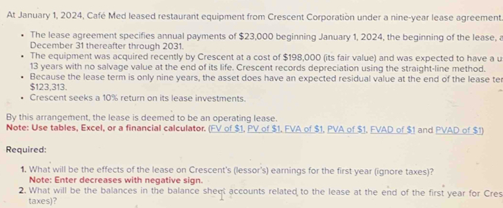 At January 1, 2024, Café Med leased restaurant equipment from Crescent Corporation under a nine-year lease agreement. 
The lease agreement specifies annual payments of $23,000 beginning January 1, 2024, the beginning of the lease, a 
December 31 thereafter through 2031. 
The equipment was acquired recently by Crescent at a cost of $198,000 (its fair value) and was expected to have a u
13 years with no salvage value at the end of its life. Crescent records depreciation using the straight-line method. 
Because the lease term is only nine years, the asset does have an expected residual value at the end of the lease ter
$123,313. 
Crescent seeks a 10% return on its lease investments. 
By this arrangement, the lease is deemed to be an operating lease. 
Note: Use tables, Excel, or a financial calculator. (FV of $1, PV of $1. FVA of $1, PVA of $1, FVAD of $1 and PVAD of $1) 
Required: 
1. What will be the effects of the lease on Crescent's (lessor's) earnings for the first year (ignore taxes)? 
Note: Enter decreases with negative sign. 
2. What will be the balances in the balance sheqt accounts related to the lease at the end of the first year for Cres 
taxes)?