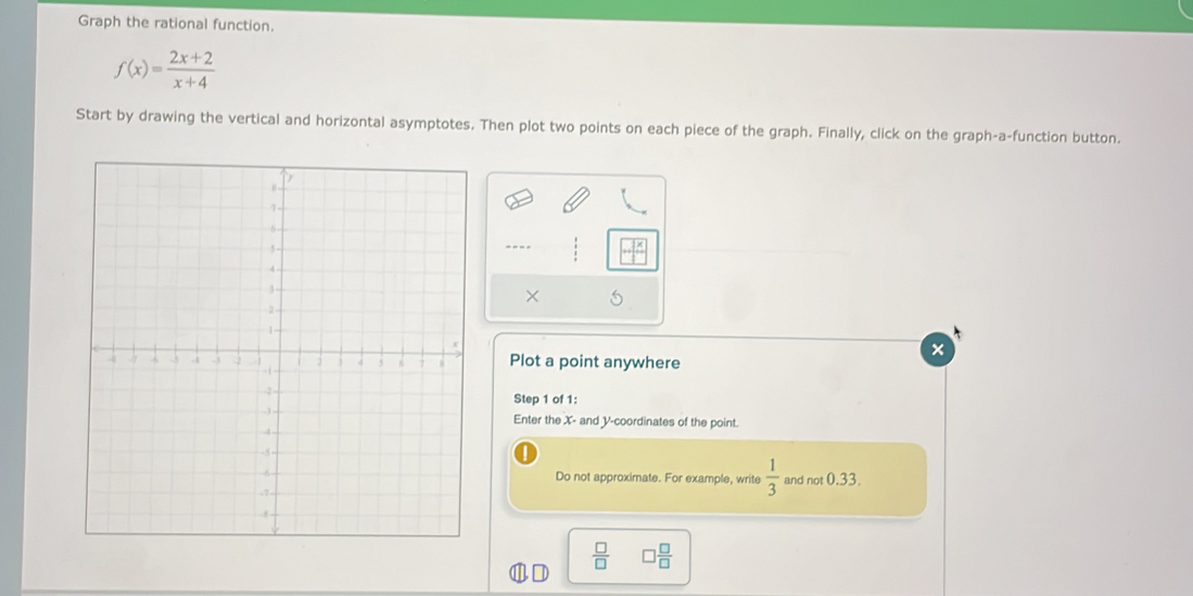 Graph the rational function.
f(x)= (2x+2)/x+4 
Start by drawing the vertical and horizontal asymptotes. Then plot two points on each piece of the graph. Finally, click on the graph-a-function button. 
× 
× 
Plot a point anywhere 
Step 1 of 1 : 
Enter the X - and V -coordinates of the point. 
Do not approximate. For example, write  1/3  and not 0.33.
 □ /□   □  □ /□  