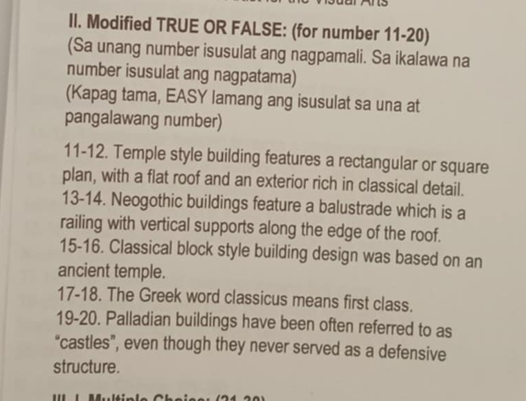 Modified TRUE OR FALSE: (for number 11-20) 
(Sa unang number isusulat ang nagpamali. Sa ikalawa na 
number isusulat ang nagpatama) 
(Kapag tama, EASY lamang ang isusulat sa una at 
pangalawang number) 
11-12. Temple style building features a rectangular or square 
plan, with a flat roof and an exterior rich in classical detail. 
13-14. Neogothic buildings feature a balustrade which is a 
railing with vertical supports along the edge of the roof. 
15-16. Classical block style building design was based on an 
ancient temple. 
17-18. The Greek word classicus means first class. 
19-20. Palladian buildings have been often referred to as 
“castles”, even though they never served as a defensive 
structure.