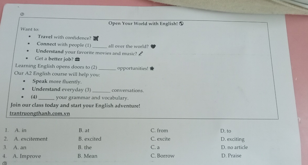 Open Your World with English!
Want to:
Travel with confidence?
Connect with people (1) _all over the world?
Understand your favorite movies and music?
Get a better job?
Learning English opens doors to (2) _opportunities!
Our A2 English course will help you:
Speak more fluently.
Understand everyday (3) _conversations.
(4)_ your grammar and vocabulary.
Join our class today and start your English adventure!
trantruongthanh.com.vn
1. A. in B. at C. from D. to
2. A. excitement B. excited C. excite D. exciting
3. A. an B. the C. a D. no article
4. A. Improve B. Mean C. Borrow D. Praise
③
