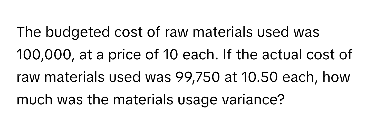 The budgeted cost of raw materials used was 100,000, at a price of 10 each. If the actual cost of raw materials used was 99,750 at 10.50 each, how much was the materials usage variance?