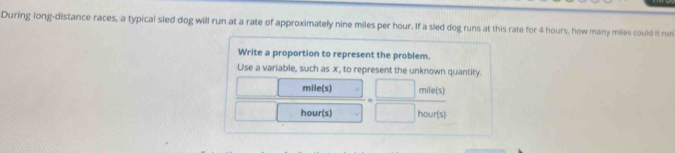 During long-distance races, a typical sled dog will run at a rate of approximately nine miles per hour. If a sled dog runs at this rate for 4 hours, how many miles could it run 
Write a proportion to represent the problem. 
Use a variable, such as x, to represent the unknown quantity.
mile(s)
m e(s
hour(s) hour (s)